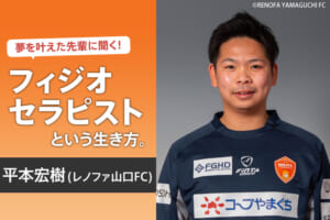 夢を叶えた先輩に聞く！フィジオセラピストという生き方（平本宏樹／レノファ山口FC）