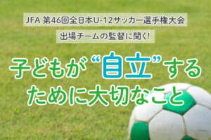 全少出場チームの監督に聞く！子どもが“自立”するために大切なこと