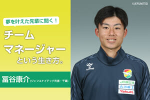 夢を叶えた先輩へ聞く！ チームマネージャーという生き方（ 冨谷康介／ジェフユナイテッド市原・千葉）