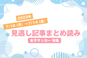 2023年7/10（月）〜7/14（金）見逃し記事まとめ読み「女子サッカー 特集」