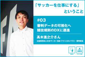 「サッカーを仕事にする」ということ ＃03 公益財団法人日本サッカー協会 髙木進之介さん