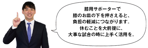 膝用サポーターで膝のお皿の下を押さえると、負担の軽減につながります。休むことを大前提に、大事な試合の時に上手く活用を。