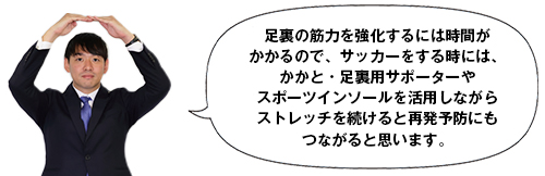 足裏の筋力を強化するには時間がかかるので、サッカーをする時には、かかと・足裏用サポーターやスポーツインソールを活用しながらストレッチを続けると再発予防にもつながると思います。