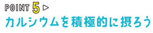 POINT05 カルシウムを積極的に摂ろう