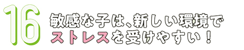 16.敏感な子は、新しい環境でストレスを受けやすい！