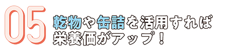 05.乾物や缶詰を活用すれば栄養価がアップ！