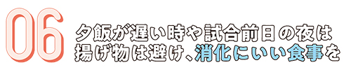 06.夕飯が遅い時や試合前日の夜は揚げ物は避け、消化にいい食事を