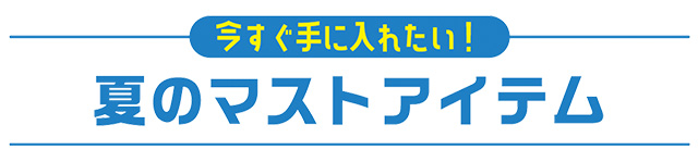 今すぐ手に入れたい！ 夏のマストアイテム
