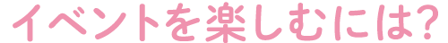 イベントを楽しむには？